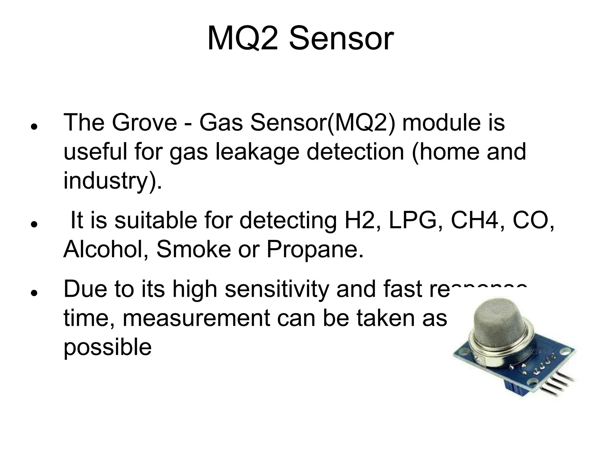 MQ2 Sensor
 The Grove - Gas Sensor(MQ2) module is
useful for gas leakage detection (home and
industry).
 It is suitable for detecting H2, LPG, CH4, CO,
Alcohol, Smoke or Propane.
 Due to its high sensitivity and fast response
time, measurement can be taken as soon as
possible
 