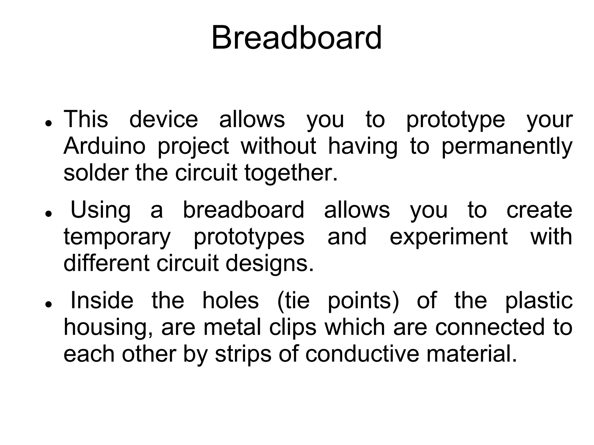 Breadboard
 This device allows you to prototype your
Arduino project without having to permanently
solder the circuit together.
 Using a breadboard allows you to create
temporary prototypes and experiment with
different circuit designs.
 Inside the holes (tie points) of the plastic
housing, are metal clips which are connected to
each other by strips of conductive material.
 
