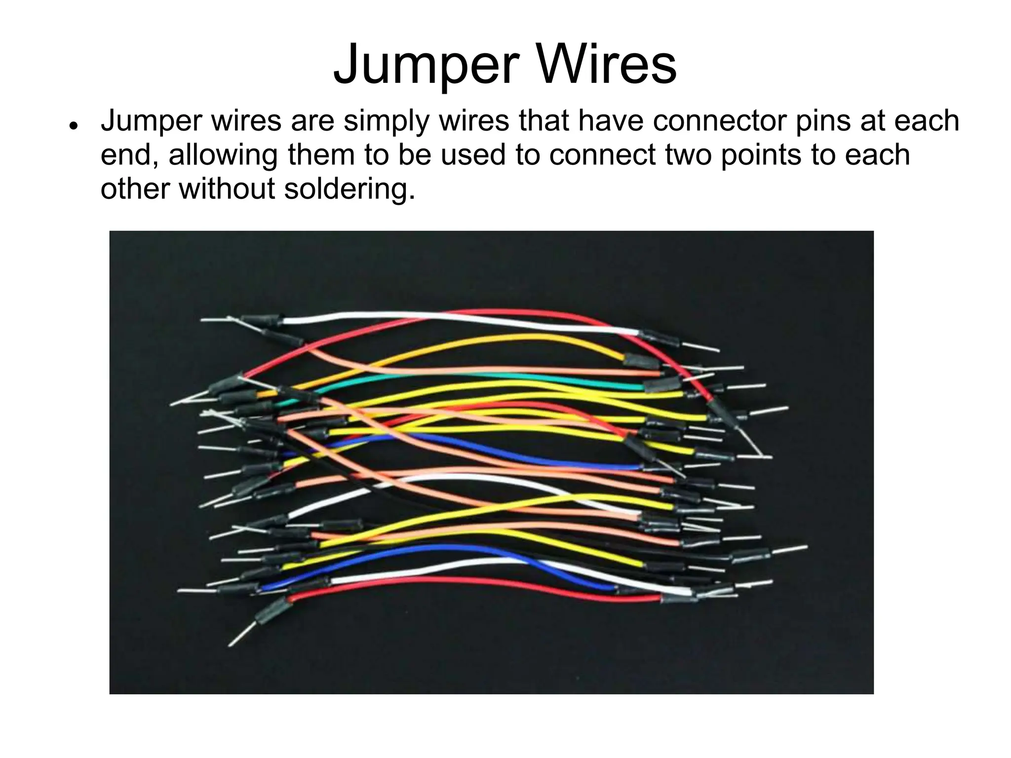 Jumper Wires
 Jumper wires are simply wires that have connector pins at each
end, allowing them to be used to connect two points to each
other without soldering.
 