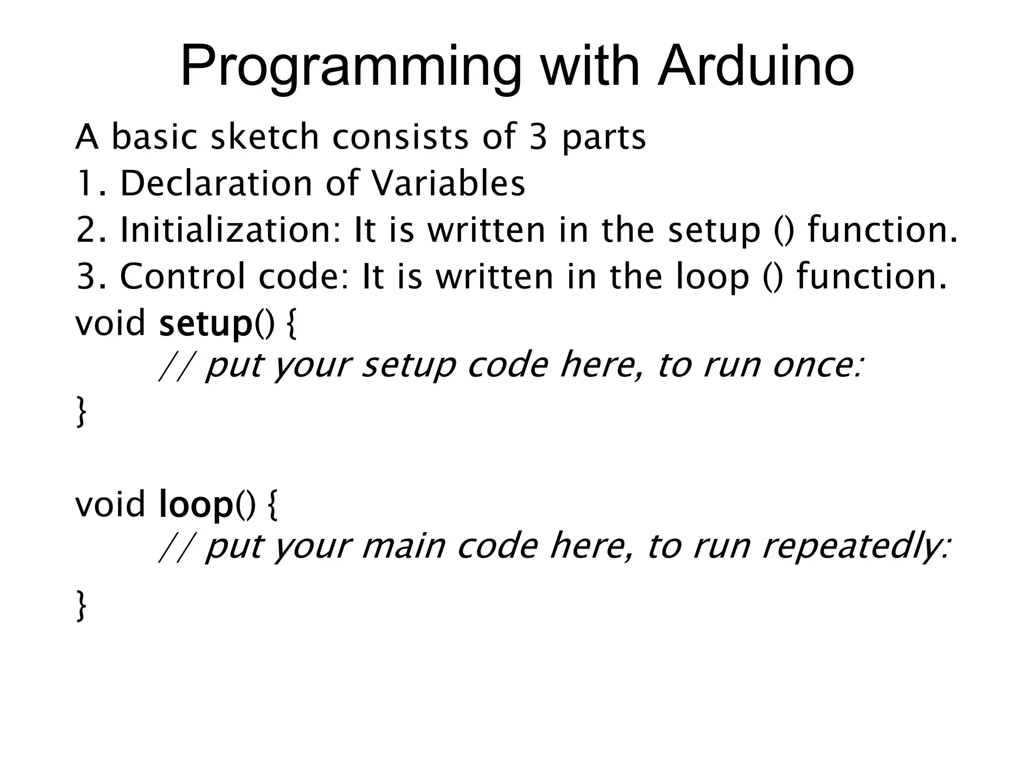 Programming with Arduino
A basic sketch consists of 3 parts
1. Declaration of Variables
2. Initialization: It is written in the setup () function.
3. Control code: It is written in the loop () function.
void setup() {
// put your setup code here, to run once:
}
void loop() {
// put your main code here, to run repeatedly:
}
 
