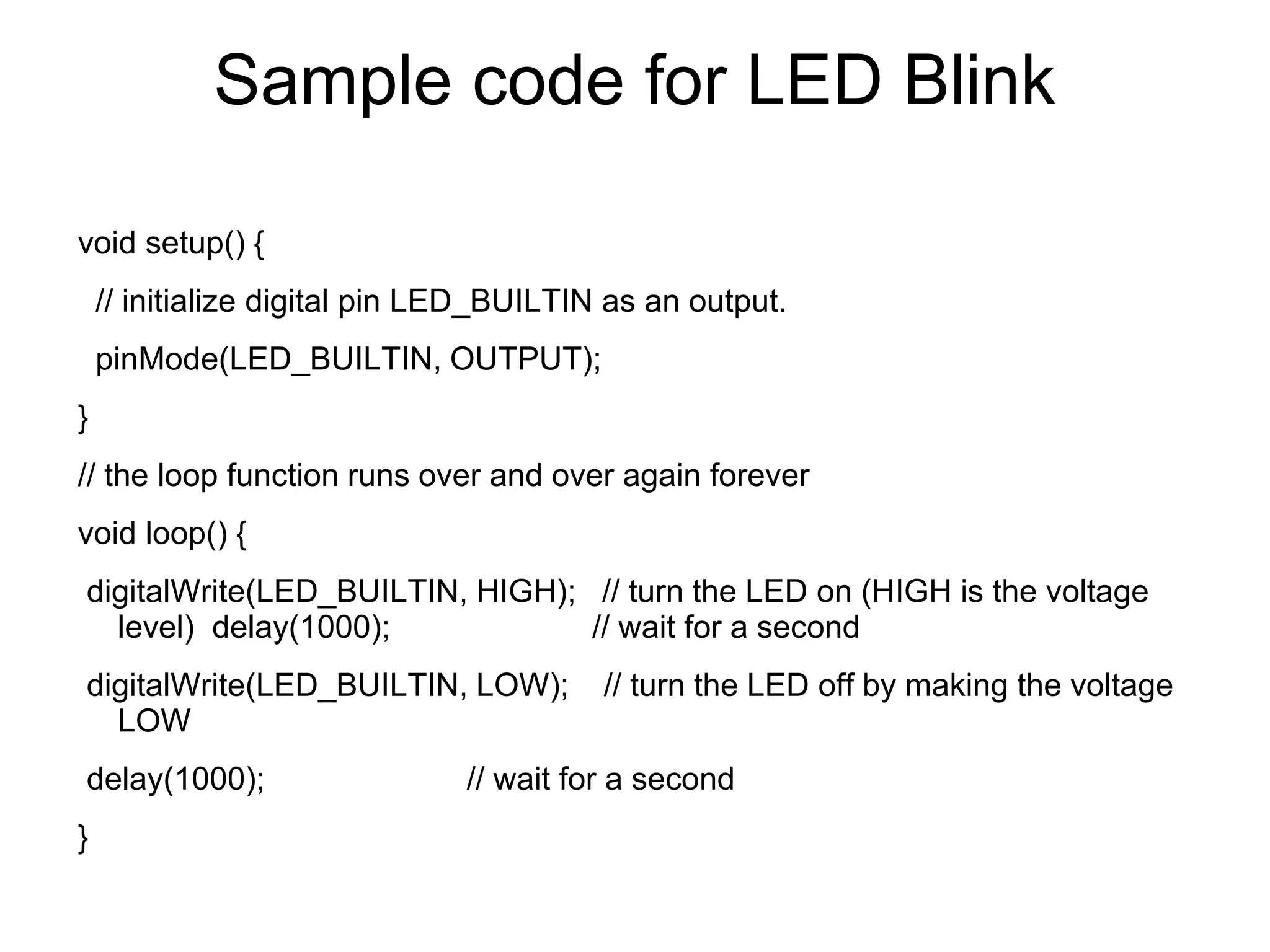 Sample code for LED Blink
void setup() {
// initialize digital pin LED_BUILTIN as an output.
pinMode(LED_BUILTIN, OUTPUT);
}
// the loop function runs over and over again forever
void loop() {
digitalWrite(LED_BUILTIN, HIGH); // turn the LED on (HIGH is the voltage
level) delay(1000); // wait for a second
digitalWrite(LED_BUILTIN, LOW); // turn the LED off by making the voltage
LOW
delay(1000); // wait for a second
}
 
