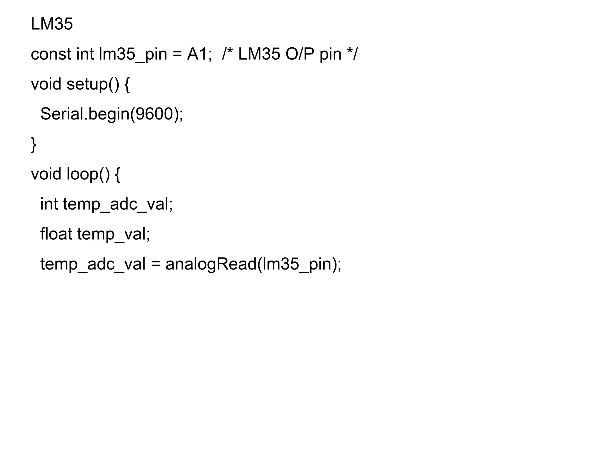 LM35
const int lm35_pin = A1; /* LM35 O/P pin */
void setup() {
Serial.begin(9600);
}
void loop() {
int temp_adc_val;
float temp_val;
temp_adc_val = analogRead(lm35_pin);
 