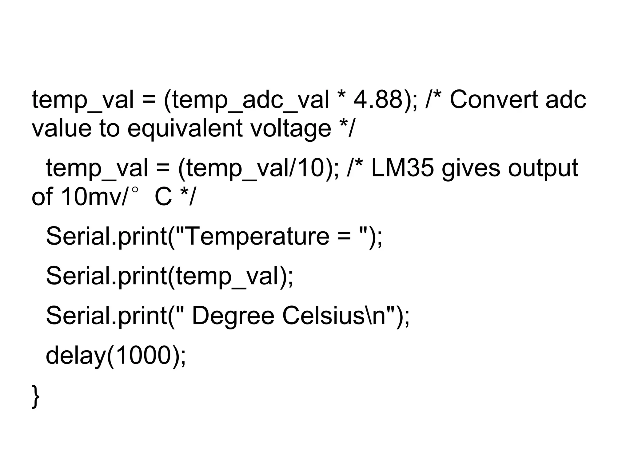 temp_val = (temp_adc_val * 4.88); /* Convert adc
value to equivalent voltage */
temp_val = (temp_val/10); /* LM35 gives output
of 10mv/°C */
Serial.print("Temperature = ");
Serial.print(temp_val);
Serial.print(" Degree Celsiusn");
delay(1000);
}
 