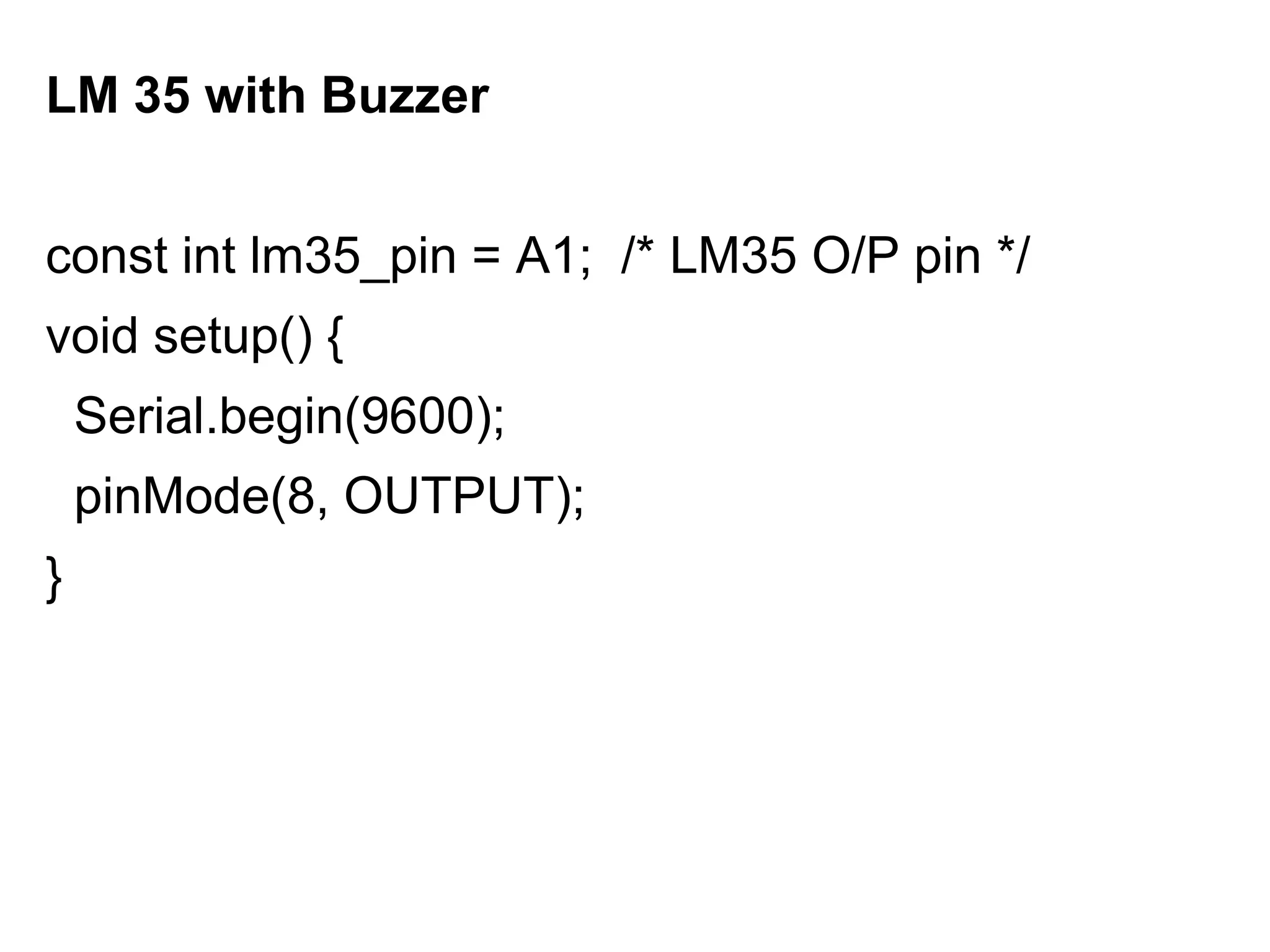 LM 35 with Buzzer
const int lm35_pin = A1; /* LM35 O/P pin */
void setup() {
Serial.begin(9600);
pinMode(8, OUTPUT);
}
 