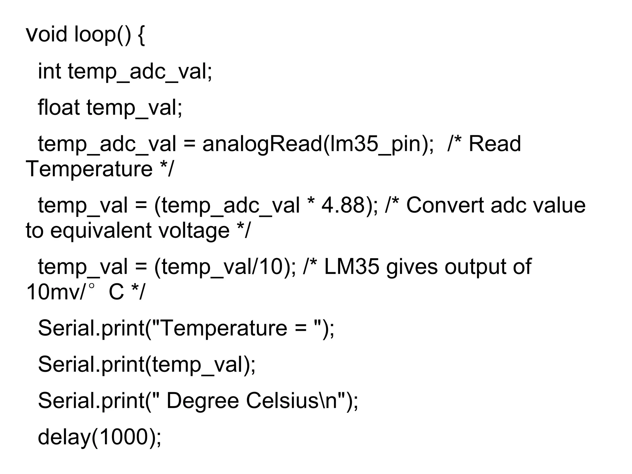 void loop() {
int temp_adc_val;
float temp_val;
temp_adc_val = analogRead(lm35_pin); /* Read
Temperature */
temp_val = (temp_adc_val * 4.88); /* Convert adc value
to equivalent voltage */
temp_val = (temp_val/10); /* LM35 gives output of
10mv/°C */
Serial.print("Temperature = ");
Serial.print(temp_val);
Serial.print(" Degree Celsiusn");
delay(1000);
 