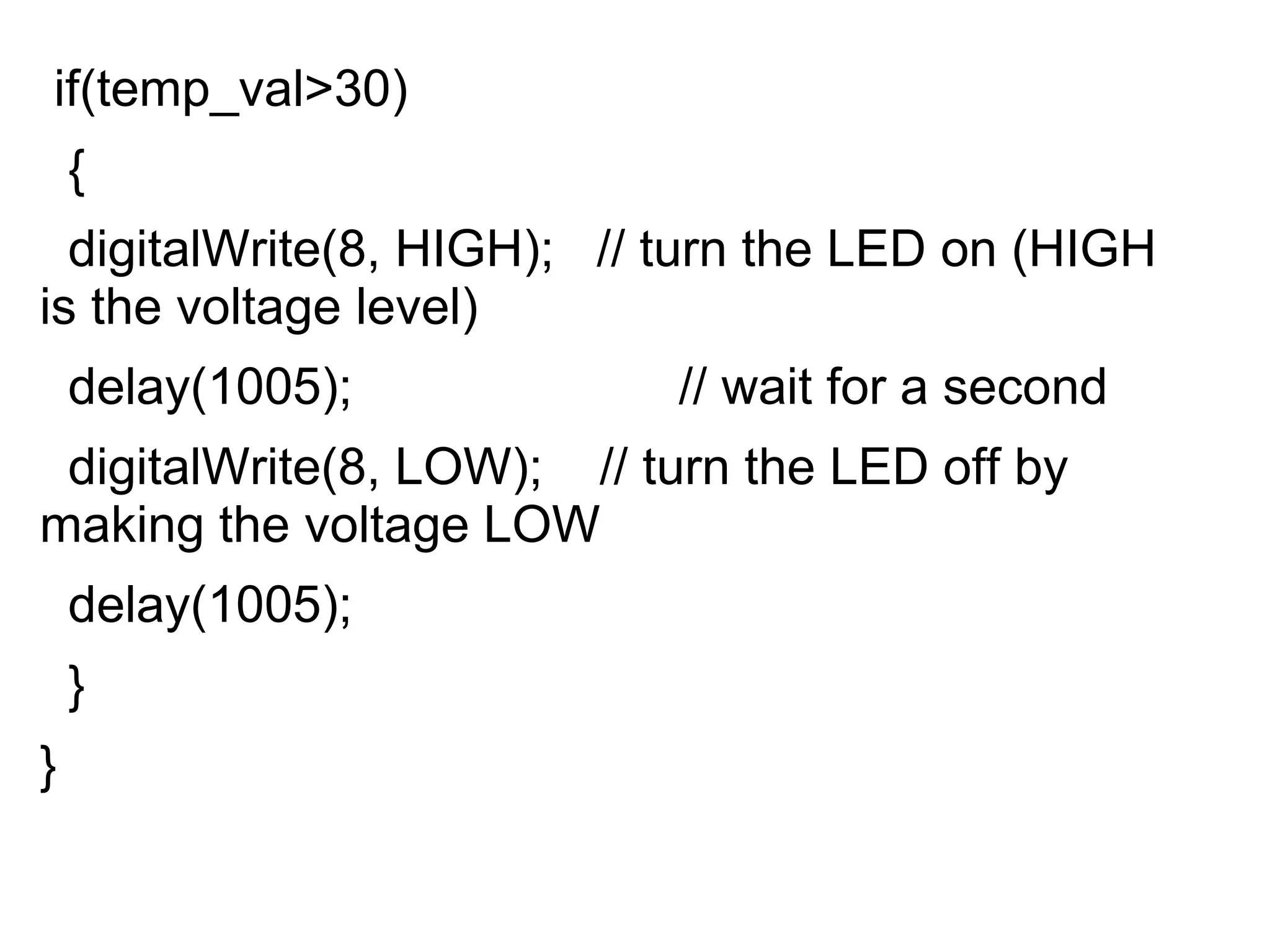 if(temp_val>30)
{
digitalWrite(8, HIGH); // turn the LED on (HIGH
is the voltage level)
delay(1005); // wait for a second
digitalWrite(8, LOW); // turn the LED off by
making the voltage LOW
delay(1005);
}
}
 