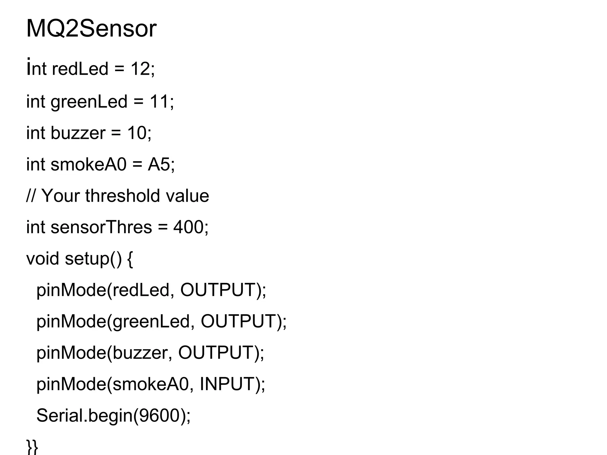MQ2Sensor
int redLed = 12;
int greenLed = 11;
int buzzer = 10;
int smokeA0 = A5;
// Your threshold value
int sensorThres = 400;
void setup() {
pinMode(redLed, OUTPUT);
pinMode(greenLed, OUTPUT);
pinMode(buzzer, OUTPUT);
pinMode(smokeA0, INPUT);
Serial.begin(9600);
}}
 