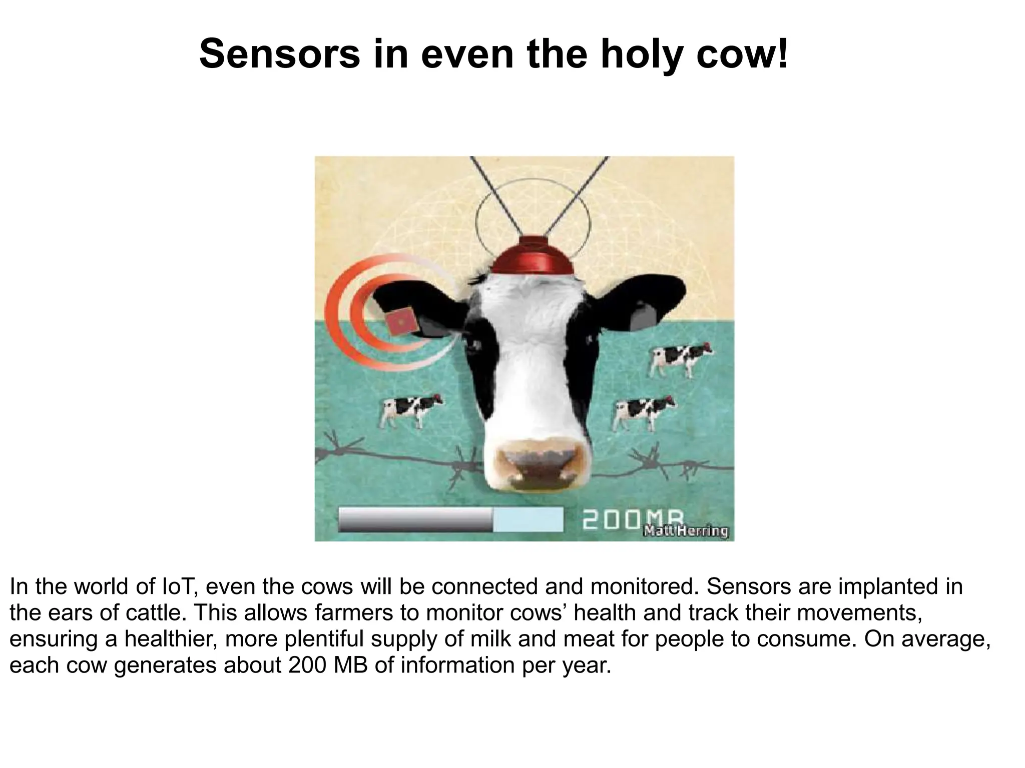 In the world of IoT, even the cows will be connected and monitored. Sensors are implanted in
the ears of cattle. This allows farmers to monitor cows’ health and track their movements,
ensuring a healthier, more plentiful supply of milk and meat for people to consume. On average,
each cow generates about 200 MB of information per year.
Sensors in even the holy cow!
 