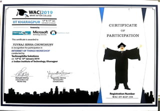s
WACl2019
~ WHAT AFTER COLLEGE
IIT KHARAGPUR
121h & 13th Jan
(SATURDAY & SUNDAY)
Powered by - - -- --
Ti=C::HNC!'J_
- ?HIL.IA
Microsoft Q Bu~iness club
Technology Associate
This certificate is awarded to
YUVRAJ SINHA CHOWDHURY
in recognition for participation in
INTERNET OF THINGS WORKSHOP
conducted by
Technophilia Solutions
on 12th & 13th
January 2019
at Indian Institute ofTechnology, Kharagpur
y~~ChlefTechnical Officer
Technophilia Solutions
I

•,;.
CE R T IFICAT E
OF
PART ICIPAT ION
Registration Number
WAC-IIT-KGP-194
I
Ii
 