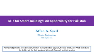 IoTs for Smart-Buildings: An opportunity for Pakistan
Affan A. Syed
Director Engineering,
PLUMgrid Inc.
Acknowledgements: Zohaib Sharani, Noman Bashir, Khusboo Qayyum, Naveed Bhatti, and Aftab Rashid and
the SysNet lab for their work and Microsoft Research for their funding
 