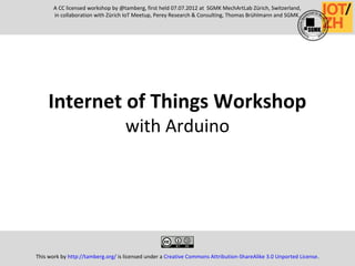 Internet of Things Workshop
with Arduino
This work by http://tamberg.org/ is licensed under a Creative Commons Attribution-ShareAlike 3.0 Unported License.
A CC licensed workshop by @tamberg, first held 07.07.2012 at SGMK MechArtLab Zürich, Switzerland,
in collaboration with Zürich IoT Meetup, Perey Research & Consulting, Thomas Brühlmann and SGMK.
 