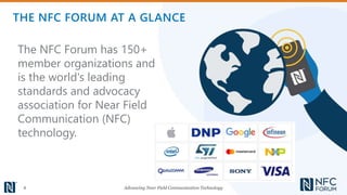 Advancing Near Field Communication Technology4
The NFC Forum has 150+
member organizations and
is the world's leading
standards and advocacy
association for Near Field
Communication (NFC)
technology.
THE NFC FORUM AT A GLANCE
 