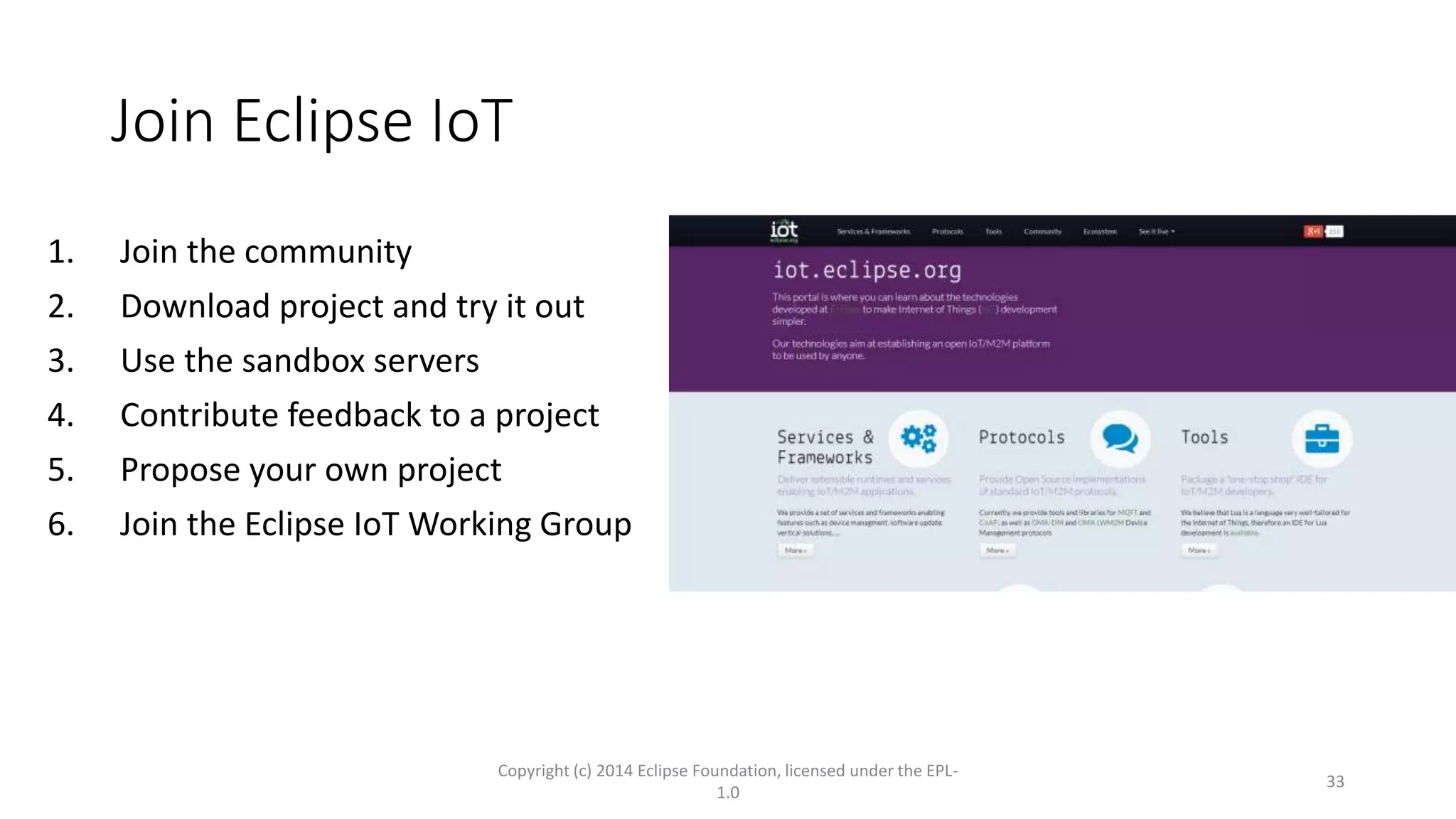 Join Eclipse IoT
1. Join the community
2. Download project and try it out
3. Use the sandbox servers
4. Contribute feedback to a project
5. Propose your own project
6. Join the Eclipse IoT Working Group
Copyright (c) 2014 Eclipse Foundation, licensed under the EPL-
1.0
33
 