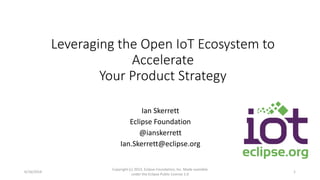 Leveraging the Open IoT Ecosystem to
Accelerate
Your Product Strategy
Ian Skerrett
Eclipse Foundation
@ianskerrett
Ian.Skerrett@eclipse.org
6/16/2014
Copyright (c) 2013, Eclipse Foundation, Inc. Made available
under the Eclipse Public License 1.0
1
 