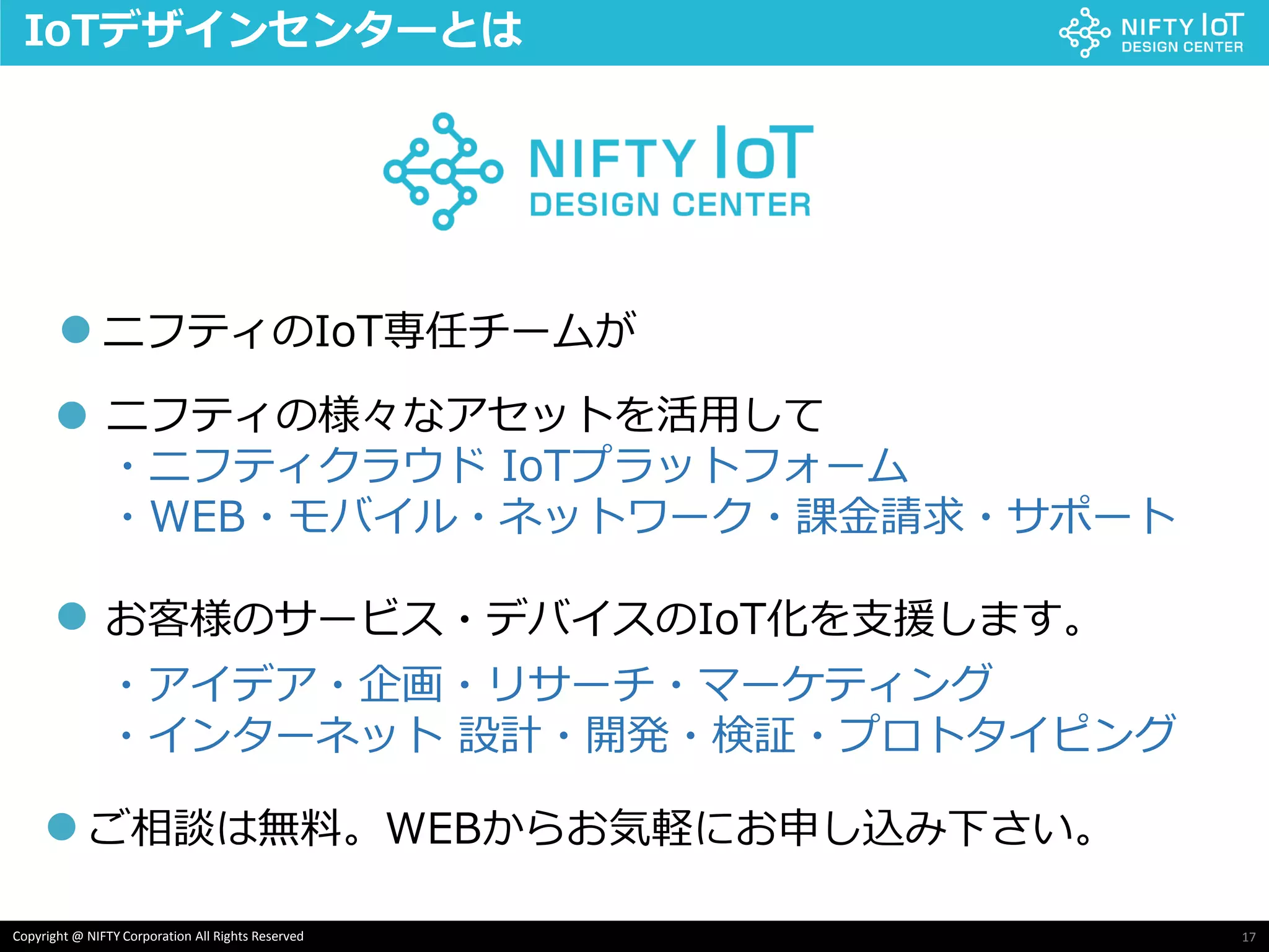 17Copyright @ NIFTY Corporation All Rights Reserved
IoTデザインセンターとは
ニフティのIoT専任チームが
ニフティの様々なアセットを活用して
・ニフティクラウド IoTプラットフォーム
・WEB・モバイル・ネットワーク・課金請求・サポート
お客様のサービス・デバイスのIoT化を支援します。
・アイデア・企画・リサーチ・マーケティング
・インターネット 設計・開発・検証・プロトタイピング
●
●
●
ご相談は無料。WEBからお気軽にお申し込み下さい。●
 