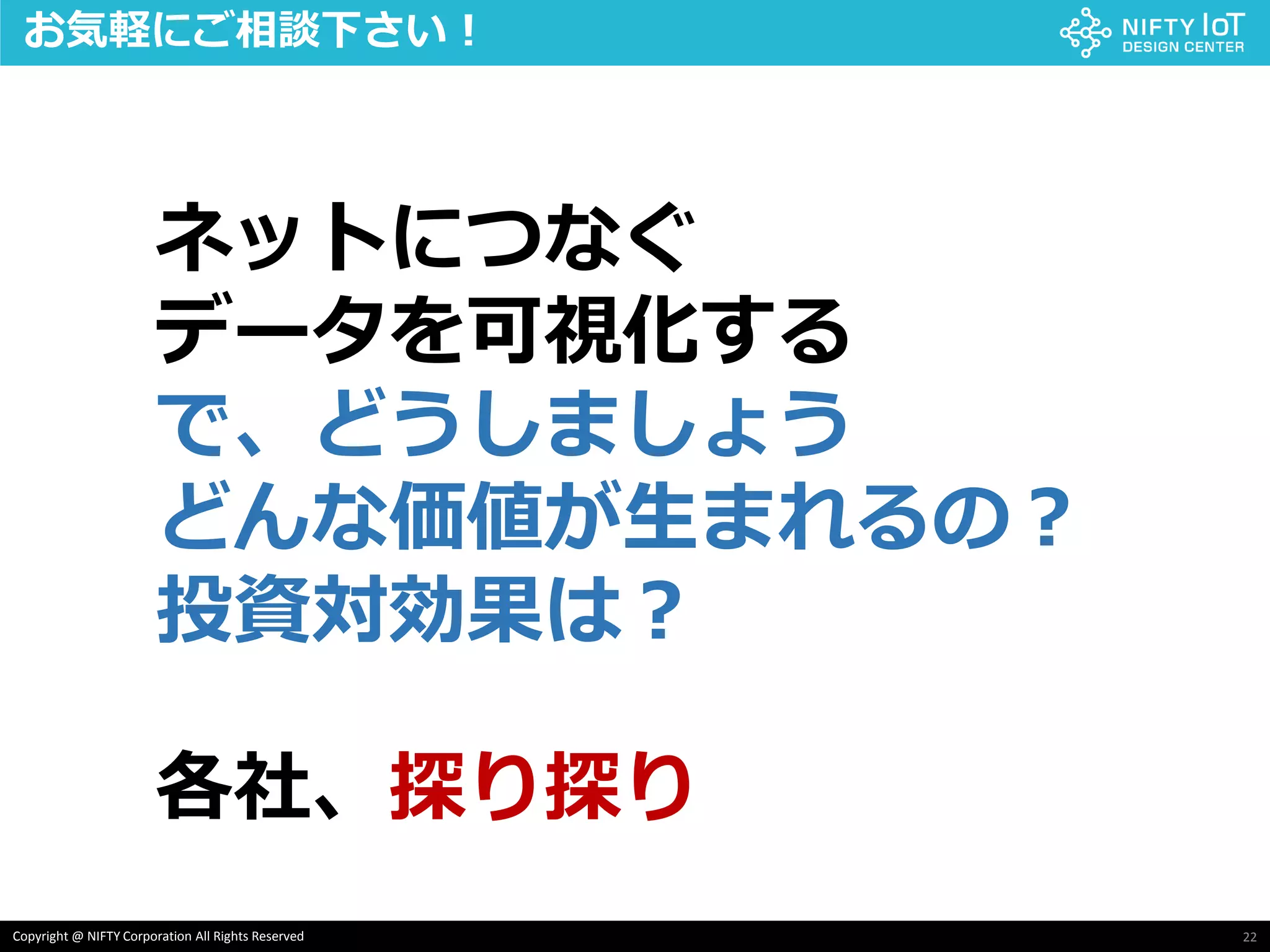 22Copyright @ NIFTY Corporation All Rights Reserved
お気軽にご相談下さい！
各社、探り探り
ネットにつなぐ
データを可視化する
で、どうしましょう
どんな価値が生まれるの？
投資対効果は？
 