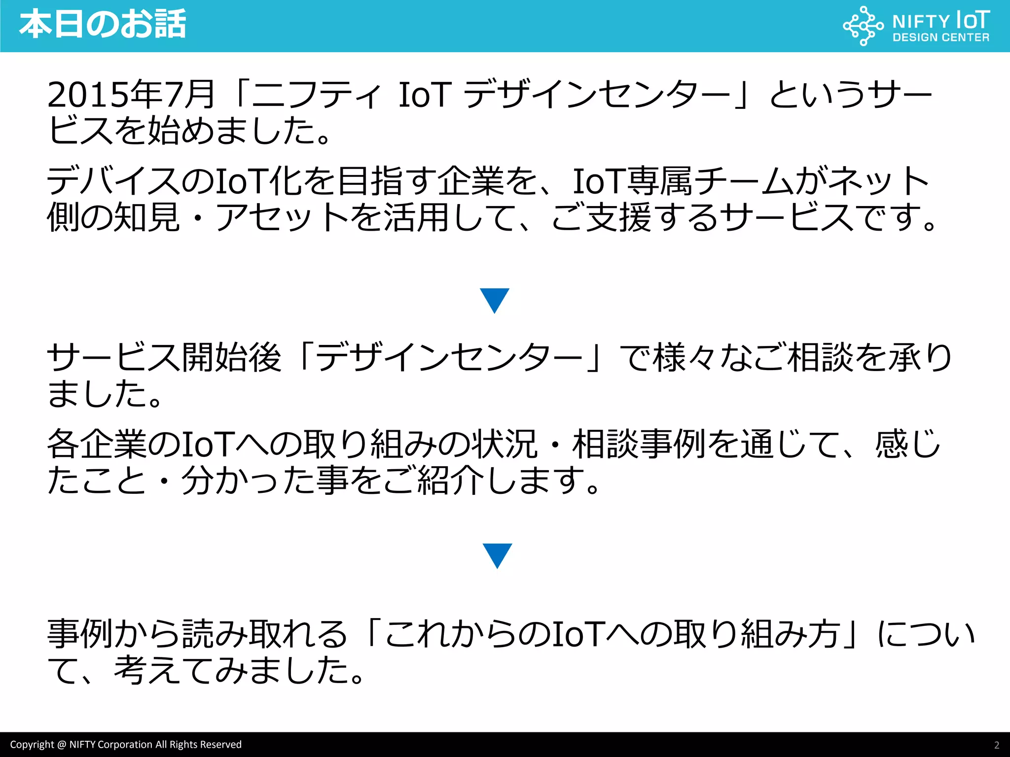 2Copyright @ NIFTY Corporation All Rights Reserved
本日のお話
2015年7月「ニフティ IoT デザインセンター」というサー
ビスを始めました。
デバイスのIoT化を目指す企業を、IoT専属チームがネット
側の知見・アセットを活用して、ご支援するサービスです。
サービス開始後「デザインセンター」で様々なご相談を承り
ました。
各企業のIoTへの取り組みの状況・相談事例を通じて、感じ
たこと・分かった事をご紹介します。
事例から読み取れる「これからのIoTへの取り組み方」につい
て、考えてみました。
▼
▼
 