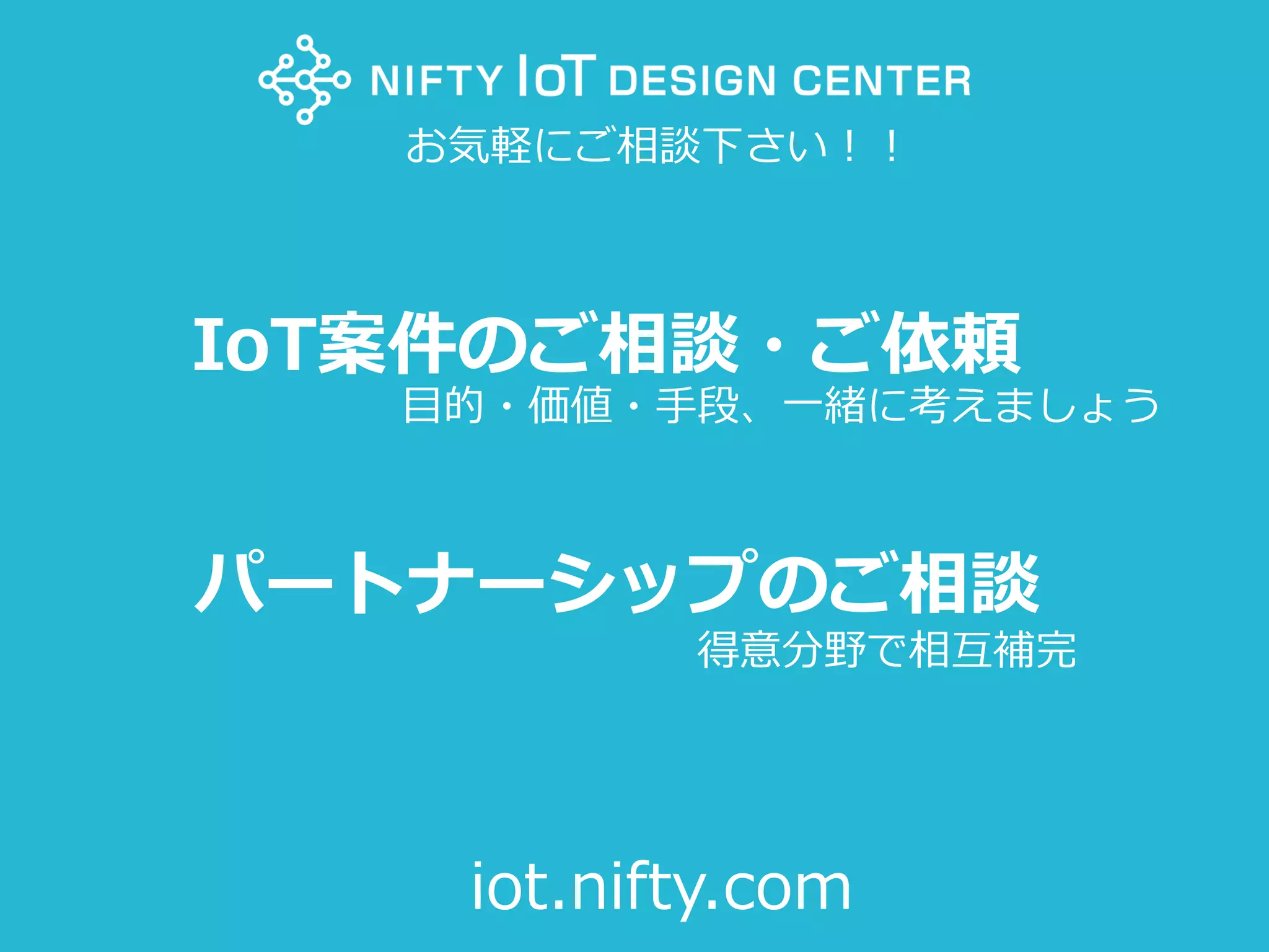 40Copyright @ NIFTY Corporation All Rights Reserved
IoT案件のご相談・ご依頼
パートナーシップのご相談
お気軽にご相談下さい！！
iot.nifty.com
目的・価値・手段、一緒に考えましょう
得意分野で相互補完
 