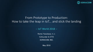 From Prototype to Production:
How to take the leap in IoT... and stick the landing
Kenta Yasukawa, Ph. D.
Cofounder & CTO
SORACOM, INC.
May 2018
-- IoT World 2018 --
 