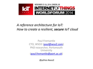 A reference architecture for IoT: 
How to create a resilient, secure IoT cloud 
Paul Fremantle 
CTO, WSO2 (paul@wso2.com) 
PhD researcher, Portsmouth 
University 
(paul.fremantle@port.ac.uk) 
@pzfreo #wso2 
 