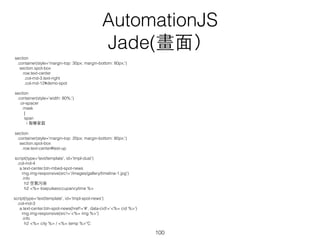 Model：從 API （api.openweathermap.org）取得北京溫度
app.BeijingNews = Backbone.Model.extend({
url: function() {
return 'http://api.openweathermap.org/data/2.5/weather?q=Beijing,cn' ;
},
defaults: {
success: false,
errors: [],
errfor: {},
city: '',
country: '',
img: '',
temp: 0
},
// AutomationJS plugins
parseJSON: function(response) {
// parse response
var f = Math.round((response.main.temp - 273.15) * 1.8 + 32)
, c = Math.round((response.main.temp - 273.15));
this.set('temp', c);
}
});
AutomationJS
Backbone－Model
100
 