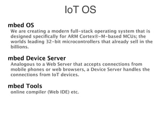 IoT OS
mbed OS
We are creating a modern full-stack operating system that is
designed speciﬁcally for ARM Cortex®-M-based MCUs; the
worlds leading 32-bit microcontrollers that already sell in the
billions.
mbed Device Server
Analogous to a Web Server that accepts connections from
mobile phones or web browsers, a Device Server handles the
connections from IoT devices.
mbed Tools
online compiler (Web IDE) etc.
 