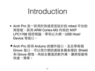 Introduction
27
• Arch Pro 是⼀一款⽤用於快速原型設計的 mbed 平台的
開發板，採⽤用 ARM Cortex-M3 內核的 NXP
LPC1768 微控制器，帶有以太網、USB Host/
Device 等接⼝口。
•Arch Pro 採⽤用 Arduino 的硬件接⼝口，並且帶兩個
Grove 接⼝口，可以很⽅方便的連接各種各樣的 Shield
和 Grove 模塊，再結合豐富的軟件庫，讓開發變得
快速、簡單。
 