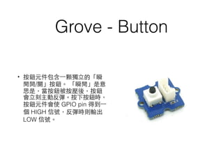 Grove - Button
• 按鈕元件包含⼀一顆獨⽴立的「瞬
間開/關」按鈕。 「瞬間」是意
思是，當按鈕被按壓後，按鈕
會⽴立刻主動反彈。按下按鈕時，
按鈕元件會使 GPIO pin 得到⼀一
個 HIGH 信號，反彈時則輸出
LOW 信號。
 