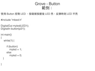 使⽤用 Button 控制 LED ，按鈕被按壓後 LED 亮，反彈時則 LED 不亮
#include "mbed.h"
DigitalOut myled(LED1);
DigitalIn button(p21);
int main()
{
while(1) {
if (button)
myled = 1;
else
myled = 0;
}
}
Grove - Button
範例：
 