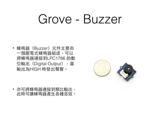 Grove - Buzzer
• 蜂鳴器（Buzzer）元件主要由
⼀一個壓電式蜂鳴器組成。可以
將蜂鳴器連接到LPC1786 的數
位輸出（Digital Output），當
輸出為HIGH 時發出聲響。
• 亦可將蜂鳴器連接到類⽐比輸出，
此時可讓蜂鳴器產⽣生各種⾳音效。
 