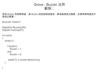 使⽤用 Button 控制蜂鳴器，當 Button 的按鈕被按壓後，蜂鳴器會發出聲響，反彈時蜂鳴器則不
會發出聲響。
#include "mbed.h"
DigitalOut Buzzer(p20);
DigitalIn button(p21);
int main()
{
while(1) {
if (button)
Buzzer = 1 ;
else
Buzzer = 0;
wait(0.7); // simple debouncing
}
}
Grove - Buzzer 元件
範例：
 