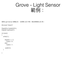 使⽤用 Light Sensor 控制LED ，光亮時 LED 不亮，無光亮時則 LED 亮。
#include "mbed.h"
DigitalOut myled(LED1);
DigitalIn lighter(p21);
int main()
{
while(1) {
if(lighter == 1)
myled = 0 ;
else
myled = 1;
wait(0.2);
}
}
Grove - Light Sensor
範例：
 