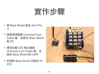 實作步驟
• 將 Base Shield 接在 Arch Pro
上
• 溫度感測器接 Universal 4 pin
Cable 線，並接在 Base Shield
的 A0
• 將四位數 LED 顯⽰示器接
Universal 4 pin Cable 線，並
接在 Base Shield 的 UART
• 記得將 Base Shield 切換⾄至 5V
VCC
45
 