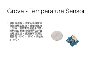 Grove - Temperature Sensor
• 溫度感測器元件使⽤用溫敏電阻
偵測環境的溫度。當環境溫度
上升時，溫敏電阻值將會下降。
我們可以利⽤用這個特性去計算
出環境溫度。感測器可偵測的
範圍是 -40ºC - 125ºC，誤差為
±1.5ºC。
 