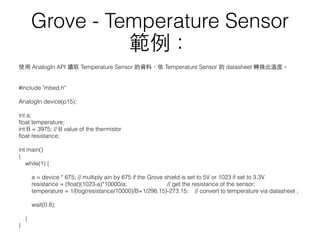 使⽤用 AnalogIn API 讀取 Temperature Sensor 的資料，依 Temperature Sensor 的 datasheet 轉換出溫度。
#include "mbed.h"
AnalogIn device(p15);
int a;
ﬂoat temperature;
int B = 3975; // B value of the thermistor
ﬂoat resistance;
int main()
{
while(1) {
a = device * 675; // multiply ain by 675 if the Grove shield is set to 5V or 1023 if set to 3.3V
resistance = (ﬂoat)(1023-a)*10000/a; // get the resistance of the sensor;
temperature = 1/(log(resistance/10000)/B+1/298.15)-273.15; // convert to temperature via datasheet ;
wait(0.8);
}
}
Grove - Temperature Sensor
範例：
 