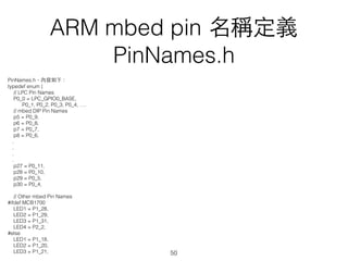 ARM mbed pin 名稱定義
PinNames.h
PinNames.h，內容如下：
typedef enum {
// LPC Pin Names
P0_0 = LPC_GPIO0_BASE,
P0_1, P0_2, P0_3, P0_4, ….
// mbed DIP Pin Names
p5 = P0_9,
p6 = P0_8,
p7 = P0_7,
p8 = P0_6,
.
.
.
.
p27 = P0_11,
p28 = P0_10,
p29 = P0_5,
p30 = P0_4,
// Other mbed Pin Names
#ifdef MCB1700
LED1 = P1_28,
LED2 = P1_29,
LED3 = P1_31,
LED4 = P2_2,
#else
LED1 = P1_18,
LED2 = P1_20,
LED3 = P1_21, 50
 