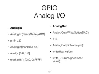 GPIO
Analog I/O
• AnalogIn
• AnalogIn (Read/Getter/ADC)
• p15~p20
• AnalogIn(PinName pin)
• read(), [0.0, 1.0]
• read_u16(), [0x0, 0xFFFF]
• AnalogOut
• AnalogOut (Write/Setter/DAC)
• p18
• AnalogOut(PinName pin)
• write(ﬂoat value)
• write_u16(unsigned short
value)
52
 