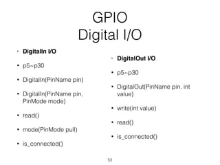 GPIO
Digital I/O
• DigitalIn I/O
• p5~p30
• DigitalIn(PinName pin)
• DigitalIn(PinName pin,
PinMode mode)
• read()
• mode(PinMode pull)
• is_connected()
• DigitalOut I/O
• p5~p30
• DigitalOut(PinName pin, int
value)
• write(int value)
• read()
• is_connected()
53
 
