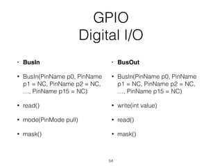 GPIO
Digital I/O
• BusIn
• BusIn(PinName p0, PinName
p1 = NC, PinName p2 = NC,
…, PinName p15 = NC)
• read()
• mode(PinMode pull)
• mask()
• BusOut
• BusIn(PinName p0, PinName
p1 = NC, PinName p2 = NC,
…, PinName p15 = NC)
• write(int value)
• read()
• mask()
54
 
