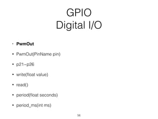 GPIO
Digital I/O
• PwmOut
• PwmOut(PinName pin)
• p21~p26
• write(ﬂoat value)
• read()
• period(ﬂoat seconds)
• period_ms(int ms)
56
 
