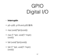 GPIO
Digital I/O
• InterruptIn
• p5~p30, p19 and p20 除外
• rise (void(*fptr)(void))
• rise (T *tptr, void(T::*mptr)
(void))
• fall (void(*fptr)(void))
• fall (T *tptr, void(T::*mptr)
(void))
57
 