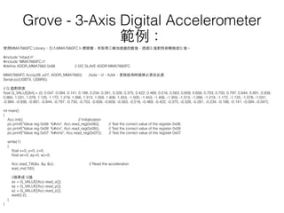 使⽤用MMA7660FC Library，引⼊入MMA7660FC.h 標頭檔，來取得三軸加速器的數值，透過G 值對照表轉換成G 值。
#include "mbed.h"
#include "MMA7660FC.h"
#deﬁne ADDR_MMA7660 0x98 // I2C SLAVE ADDR MMA7660FC
MMA7660FC Acc(p28, p27, ADDR_MMA7660); //sda、cl、Addr，更換接⾓角時請務必更改此處
Serial pc(USBTX, USBRX);
// G 值對照表
ﬂoat G_VALUE[64] = {0, 0.047, 0.094, 0.141, 0.188, 0.234, 0.281, 0.328, 0.375, 0.422, 0.469, 0.516, 0.563, 0.609, 0.656, 0.703, 0.750, 0.797, 0.844, 0.891, 0.938,
0.984, 1.031, 1.078, 1.125, 1.172, 1.219, 1.266, 1.313, 1.359, 1.406, 1.453, -1.500, -1.453, -1.406, -1.359, -1.313, -1.266, -1.219, -1.172, -1.125, -1.078, -1.031,
-0.984, -0.938, -0.891, -0.844, -0.797, -0.750, -0.703, -0.656, -0.609, -0.563, -0.516, -0.469, -0.422, -0.375, -0.328, -0.281, -0.234, -0.188, -0.141, -0.094, -0.047};
int main()
{
Acc.init(); // Initialization
pc.printf("Value reg 0x06: %#xn", Acc.read_reg(0x06)); // Test the correct value of the register 0x06
pc.printf("Value reg 0x08: %#xn", Acc.read_reg(0x08)); // Test the correct value of the register 0x08
pc.printf("Value reg 0x07: %#xnr", Acc.read_reg(0x07)); // Test the correct value of the register 0x07
while(1)
{
ﬂoat x=0, y=0, z=0;
ﬂoat ax=0, ay=0, az=0;
Acc.read_Tilt(&x, &y, &z); // Read the acceleration
wait_ms(100);
//換算成 G值
ax = G_VALUE[Acc.read_x()];
ay = G_VALUE[Acc.read_y()];
az = G_VALUE[Acc.read_z()];
wait(0.2);
}
}
Grove - 3-Axis Digital Accelerometer
範例：
 