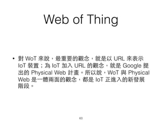 Web of Thing
63
• 對 WoT 來說，最重要的觀念，就是以 URL 來表⽰示
IoT 裝置；為 IoT 加⼊入 URL 的觀念，就是 Google 提
出的 Physical Web 計畫。所以說，WoT 與 Physical
Web 是⼀一體兩⾯面的觀念，都是 IoT 正進⼊入的新發展
階段。
 