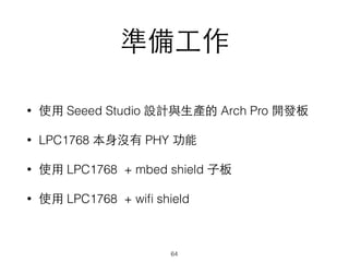 準備⼯工作
• 使⽤用 Seeed Studio 設計與⽣生產的 Arch Pro 開發板
• LPC1768 本⾝身沒有 PHY 功能
• 使⽤用 LPC1768 + mbed shield ⼦子板
• 使⽤用 LPC1768 + wiﬁ shield
64
 