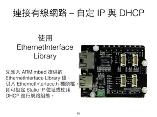 連接有線網路－⾃自定 IP 與 DHCP
使⽤用
EthernetInterface
Library
先匯⼊入 ARM mbed 提供的
EthernetInterface Library 後，
引⼊入 EthernetInterface.h 標頭檔，
即可設定 Static IP 位址或使⽤用
DHCP 進⾏行網路組態。
65
 