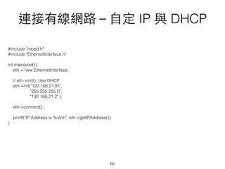 連接有線網路－⾃自定 IP 與 DHCP
#include "mbed.h"
#include "EthernetInterface.h"
int main(void) {
eth = new EthernetInterface;
// eth->init(); Use DHCP
eth->init("192.168.21.81",
"255.255.255.0",
"192.168.21.2" );
eth->connect() ;
printf("IP Address is %srn", eth->getIPAddress());
}
66
 