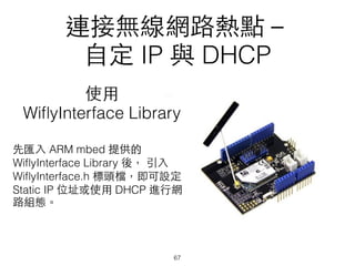 連接無線網路熱點－
⾃自定 IP 與 DHCP
使⽤用
WiﬂyInterface Library
先匯⼊入 ARM mbed 提供的
WiﬂyInterface Library 後， 引⼊入
WiﬂyInterface.h 標頭檔，即可設定
Static IP 位址或使⽤用 DHCP 進⾏行網
路組態。
67
 