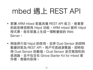 mbed 遇上 REST API
70
• 要讓 ARM mbed 裝置具備 REST API 能⼒力，最重要
的就是練習撰寫 httpd 功能。ARM mbed 提供 httpd
程式庫，能在裝置上⽣生成⼀一個輕量級的 Web
Server。
• 稍後將介紹 httpd 的使⽤用，並將 Dust Sensor 的即時
數據封裝為 REST API。⽤用⼾戶可透過瀏覽器，即時取
得 Dust Sensor 的數值。Dust Sensor 是空氣微粒的
感測器，並不包含在 Grove Starter Kit for mbed 套
件裡，需額外取得。
 