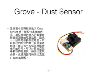 Grove - Dust Sensor
• 當空氣中的顆粒物進⼊入 Dust
sensor 時，顆粒物本⾝身的⼤大
⼩小、單位時間內進⼊入的數量會
影響感測器的電壓狀態，造成
⼀一⼩小段時間維持在低電壓。所
以在我們指定的某⼀一段測量時
間裡，藉由每⼀一次低電壓脈衝
佔⽤用的時間，可以計算出空氣
中顆粒物的濃度，檢測出空氣
品質。此感測器可檢測出直徑
> 1μm 的顆粒。
72
 