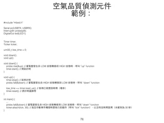 #include "mbed.h"
Serial pc(USBTX, USBRX);
InterruptIn probe(p8);
DigitalOut led(LED1);
Timer timer;
Ticker ticker;
uint32_t low_time = 0;
void down();
void up();
void down() {
probe.rise(&up); // 當電壓發⽣生由 LOW 狀態轉移到 HIGH 狀態時，呼叫 “up” function
timer.start(); // 開始計時
}
void up() {
timer.stop(); // 結束計時
probe.fall(&down); // 當電壓發⽣生由 HIGH 狀態轉移到 LOW 狀態時，呼叫 “down” function
low_time += timer.read_us(); // 取得已經歷的時間（毫秒）
timer.reset(); // 將計時器歸零
}
int main() {
...
probe.fall(&down) // 當電壓發⽣生由 HIGH 狀態轉移到 LOW 狀態時，呼叫 “down” function
ticker.attach(tick, 30); // 指定中斷事件觸發時要執⾏行的動作（呼叫 “tick” function），以及特定時間區間（本範例為 30 秒）
}
空氣品質偵測元件
範例：
76
 